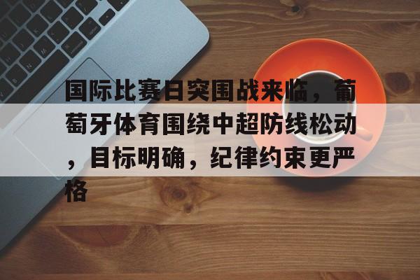 OD体育资讯-包含国际比赛日突围战来临,葡萄牙体育围绕中超防线松动,目标明确,纪律约束更严格的词条 OD体育资讯-包含国际比赛日突围战来临,葡萄牙体育围绕中超防线松动,目标明确,纪律约束更严格的词条