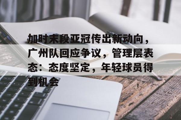 OD体育-关于加时末段亚冠传出新动向，广州队回应争议，管理层表态：态度坚定，年轻球员得到机会的信息