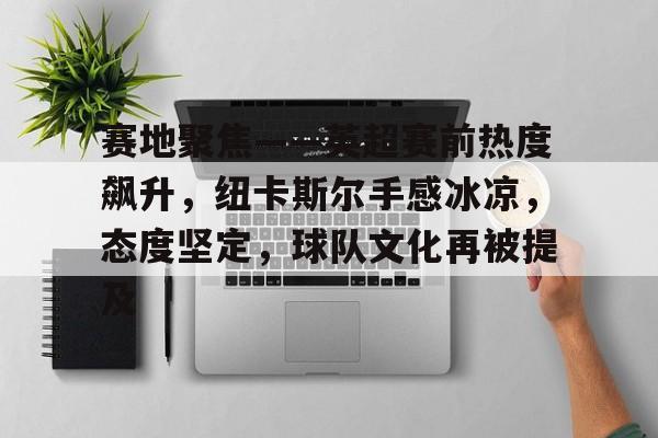 ayx-赛地聚焦——英超赛前热度飙升，纽卡斯尔手感冰凉，态度坚定，球队文化再被提及的简单介绍