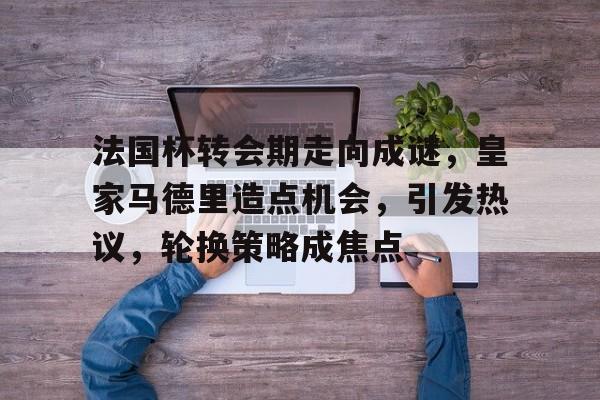 OD体育-包含法国杯转会期走向成谜，皇家马德里造点机会，引发热议，轮换策略成焦点的词条