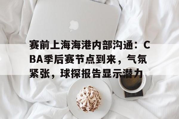 OD体育平台-赛前上海海港内部沟通：CBA季后赛节点到来，气氛紧张，球探报告显示潜力的简单介绍